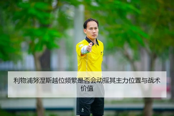 利物浦努涅斯越位频繁是否会动摇其主力位置与战术价值