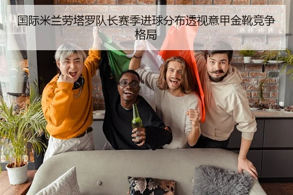 国际米兰劳塔罗队长赛季进球分布透视意甲金靴竞争格局