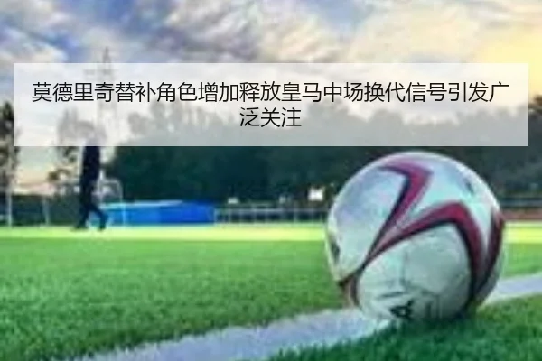 莫德里奇替补角色增加释放皇马中场换代信号引发广泛关注
